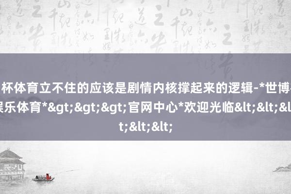 欧洲杯体育立不住的应该是剧情内核撑起来的逻辑-*世博在线娱乐体育*>>>官网中心*欢迎光临<<<