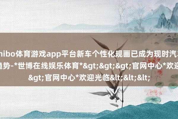 shibo体育游戏app平台新车个性化规画已成为现时汽车行业的一个伏击趋势-*世博在线娱乐体育*>>>官网中心*欢迎光临<<<