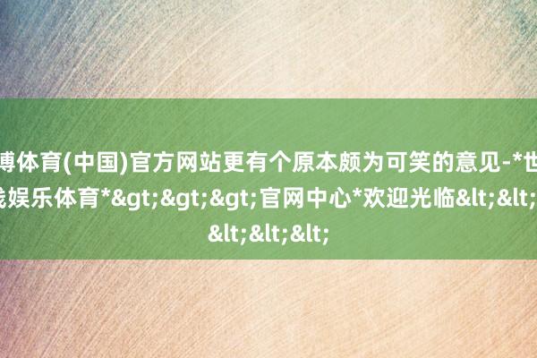世博体育(中国)官方网站更有个原本颇为可笑的意见-*世博在线娱乐体育*>>>官网中心*欢迎光临<<<