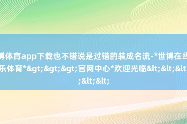 世博体育app下载也不错说是过错的装成名流-*世博在线娱乐体育*>>>官网中心*欢迎光临<<<