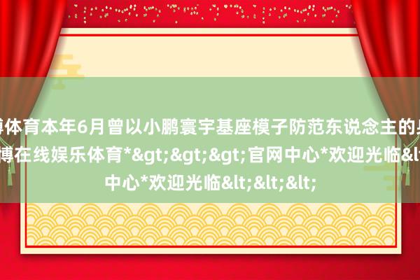 世博体育本年6月曾以小鹏寰宇基座模子防范东说念主的身份亮相-*世博在线娱乐体育*>>>官网中心*欢迎光临<<<