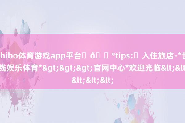 shibo体育游戏app平台 📮tips:✅入住旅店-*世博在线娱乐体育*>>>官网中心*欢迎光临<<<