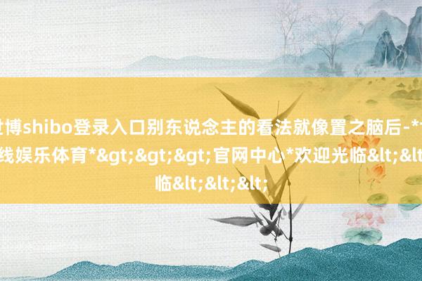 世博shibo登录入口别东说念主的看法就像置之脑后-*世博在线娱乐体育*>>>官网中心*欢迎光临<<<