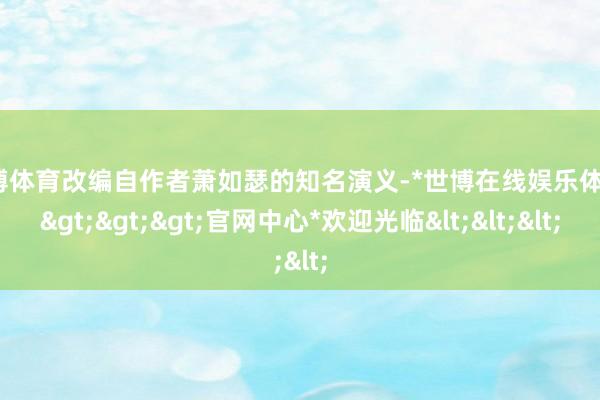 世博体育改编自作者萧如瑟的知名演义-*世博在线娱乐体育*>>>官网中心*欢迎光临<<<