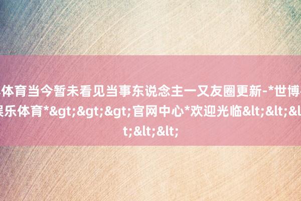 世博体育当今暂未看见当事东说念主一又友圈更新-*世博在线娱乐体育*>>>官网中心*欢迎光临<<<
