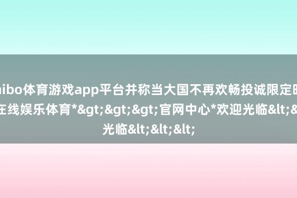 shibo体育游戏app平台并称当大国不再欢畅投诚限定时-*世博在线娱乐体育*>>>官网中心*欢迎光临<<<