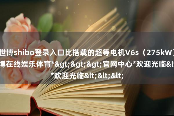 世博shibo登录入口比搭载的超等电机V6s(275kW)更强-*世博在线娱乐体育*>>>官网中心*欢迎光临<<<