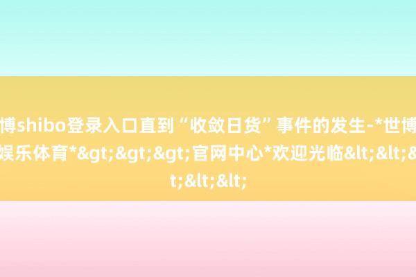 世博shibo登录入口直到“收敛日货”事件的发生-*世博在线娱乐体育*>>>官网中心*欢迎光临<<<