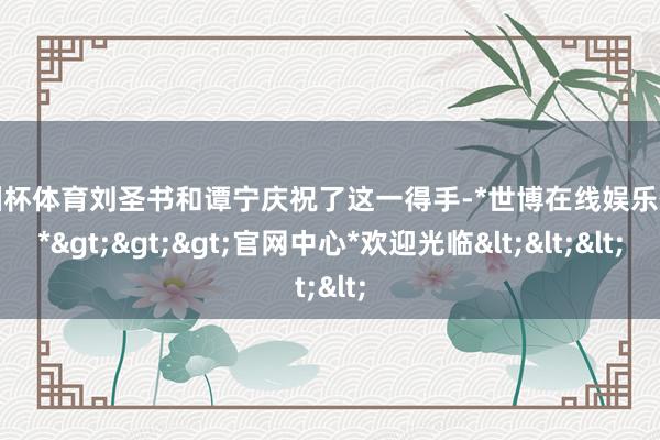 欧洲杯体育刘圣书和谭宁庆祝了这一得手-*世博在线娱乐体育*>>>官网中心*欢迎光临<<<