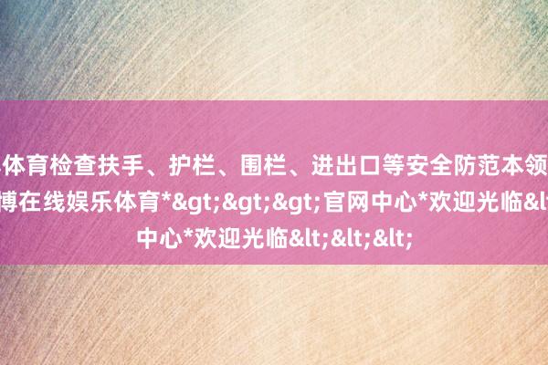 世博体育检查扶手、护栏、围栏、进出口等安全防范本领是否圆善-*世博在线娱乐体育*>>>官网中心*欢迎光临<<<