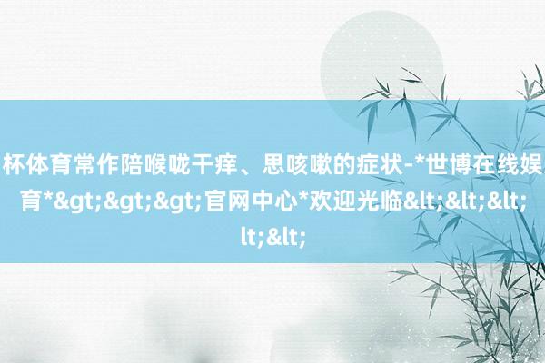 欧洲杯体育常作陪喉咙干痒、思咳嗽的症状-*世博在线娱乐体育*>>>官网中心*欢迎光临<<<