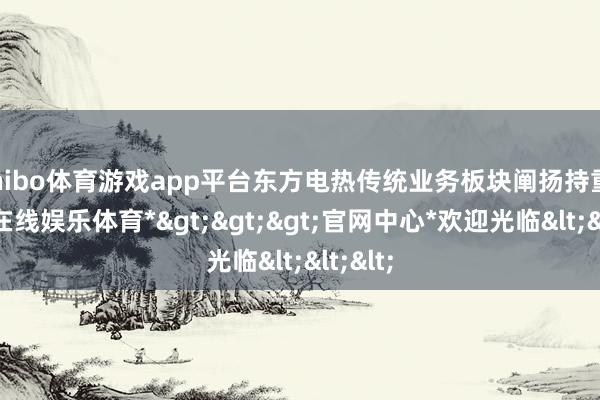 shibo体育游戏app平台东方电热传统业务板块阐扬持重-*世博在线娱乐体育*>>>官网中心*欢迎光临<<<