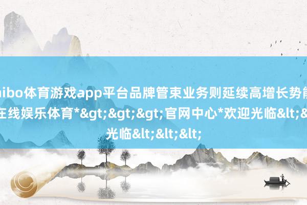 shibo体育游戏app平台品牌管束业务则延续高增长势能-*世博在线娱乐体育*>>>官网中心*欢迎光临<<<