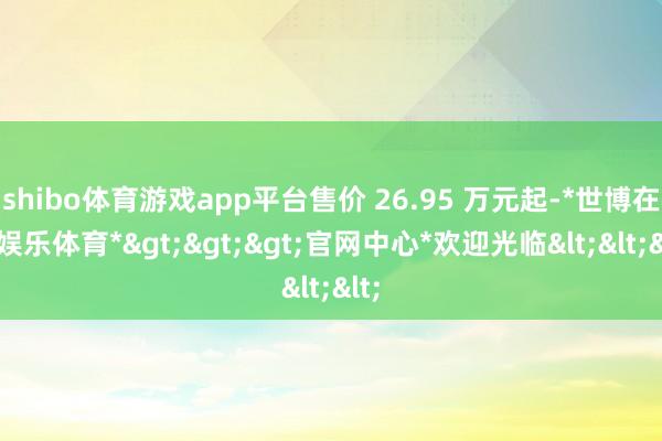 shibo体育游戏app平台售价 26.95 万元起-*世博在线娱乐体育*>>>官网中心*欢迎光临<<<