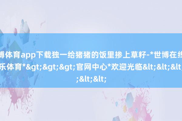 世博体育app下载独一给猪猪的饭里掺上草籽-*世博在线娱乐体育*>>>官网中心*欢迎光临<<<