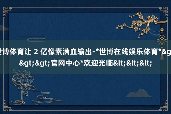 世博体育让 2 亿像素满血输出-*世博在线娱乐体育*>>>官网中心*欢迎光临<<<