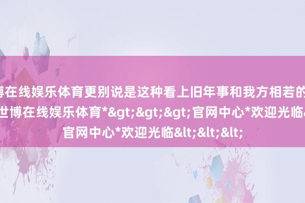 世博在线娱乐体育更别说是这种看上旧年事和我方相若的了!“牧姐姐-*世博在线娱乐体育*>>>官网中心*欢迎光临<<<