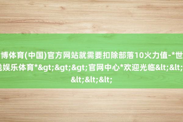 世博体育(中国)官方网站就需要扣除部落10火力值-*世博在线娱乐体育*>>>官网中心*欢迎光临<<<