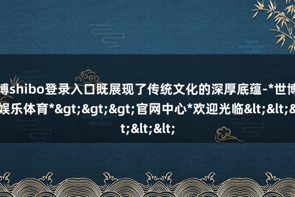 世博shibo登录入口既展现了传统文化的深厚底蕴-*世博在线娱乐体育*>>>官网中心*欢迎光临<<<