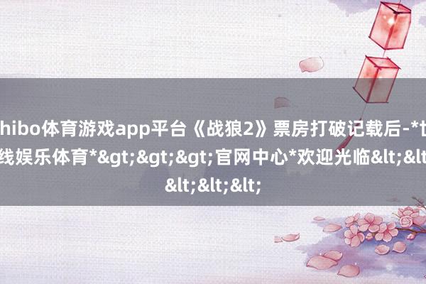 shibo体育游戏app平台《战狼2》票房打破记载后-*世博在线娱乐体育*>>>官网中心*欢迎光临<<<