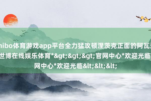 shibo体育游戏app平台全力猛攻顿涅茨克正面的阿瓦迪夫卡要隘-*世博在线娱乐体育*>>>官网中心*欢迎光临<<<