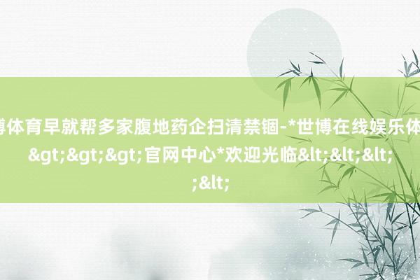 世博体育早就帮多家腹地药企扫清禁锢-*世博在线娱乐体育*>>>官网中心*欢迎光临<<<