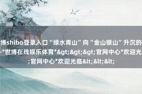 世博shibo登录入口“绿水青山”向“金山银山”升沉的通谈进一步流畅-*世博在线娱乐体育*>>>官网中心*欢迎光临<<<