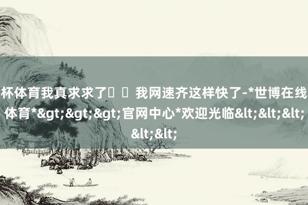 欧洲杯体育我真求求了��我网速齐这样快了-*世博在线娱乐体育*>>>官网中心*欢迎光临<<<