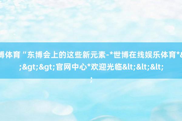世博体育“东博会上的这些新元素-*世博在线娱乐体育*>>>官网中心*欢迎光临<<<