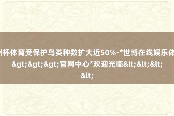 欧洲杯体育受保护鸟类种数扩大近50%-*世博在线娱乐体育*>>>官网中心*欢迎光临<<<