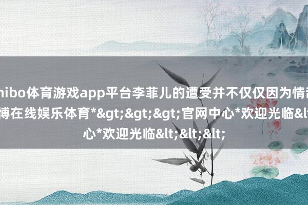 shibo体育游戏app平台李菲儿的遭受并不仅仅因为情敌身份-*世博在线娱乐体育*>>>官网中心*欢迎光临<<<