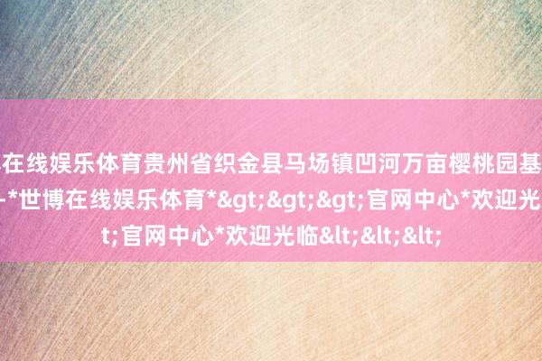 世博在线娱乐体育贵州省织金县马场镇凹河万亩樱桃园基地樱桃花竞相绽开-*世博在线娱乐体育*>>>官网中心*欢迎光临<<<