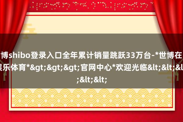 世博shibo登录入口全年累计销量跳跃33万台-*世博在线娱乐体育*>>>官网中心*欢迎光临<<<
