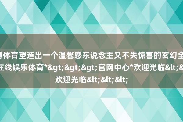 世博体育塑造出一个温馨感东说念主又不失惊喜的玄幻全国-*世博在线娱乐体育*>>>官网中心*欢迎光临<<<