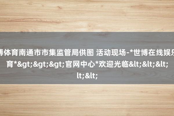 世博体育南通市市集监管局供图 活动现场-*世博在线娱乐体育*>>>官网中心*欢迎光临<<<