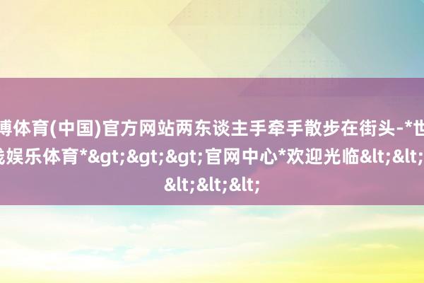 世博体育(中国)官方网站两东谈主手牵手散步在街头-*世博在线娱乐体育*>>>官网中心*欢迎光临<<<