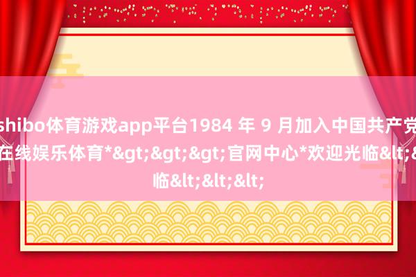 shibo体育游戏app平台1984 年 9 月加入中国共产党-*世博在线娱乐体育*>>>官网中心*欢迎光临<<<