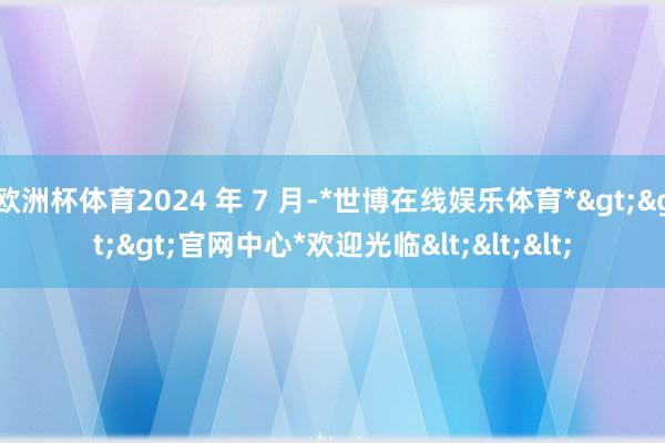 欧洲杯体育2024 年 7 月-*世博在线娱乐体育*>>>官网中心*欢迎光临<<<