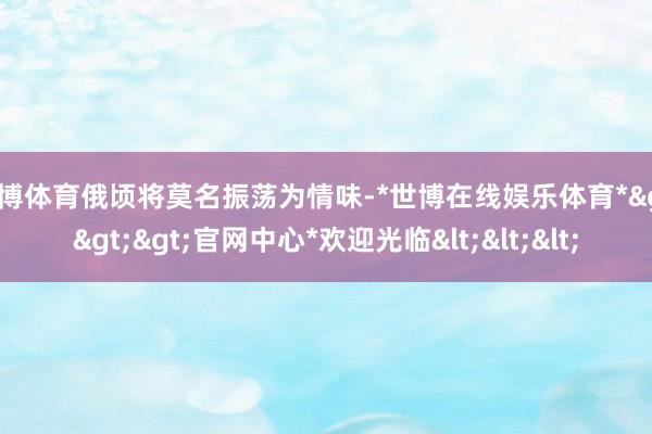 世博体育俄顷将莫名振荡为情味-*世博在线娱乐体育*>>>官网中心*欢迎光临<<<