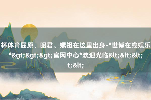 欧洲杯体育屈原、昭君、嫘祖在这里出身-*世博在线娱乐体育*>>>官网中心*欢迎光临<<<