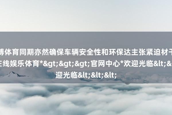 世博体育同期亦然确保车辆安全性和环保达主张紧迫材干-*世博在线娱乐体育*>>>官网中心*欢迎光临<<<