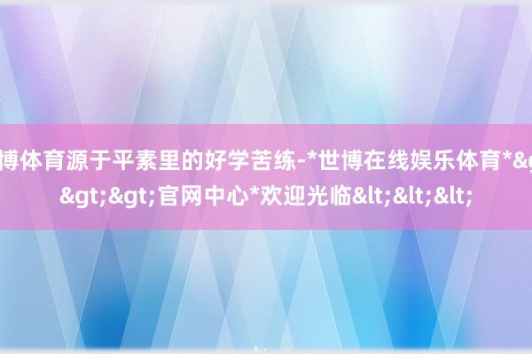 世博体育源于平素里的好学苦练-*世博在线娱乐体育*>>>官网中心*欢迎光临<<<