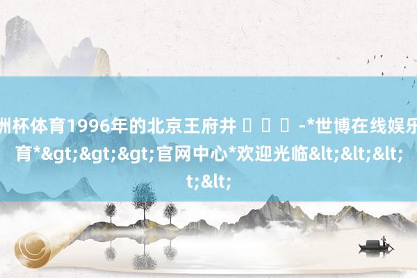 欧洲杯体育1996年的北京王府井 ​​​-*世博在线娱乐体育*>>>官网中心*欢迎光临<<<
