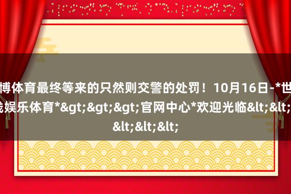 世博体育最终等来的只然则交警的处罚！10月16日-*世博在线娱乐体育*>>>官网中心*欢迎光临<<<