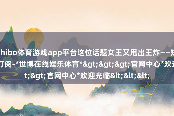 shibo体育游戏app平台这位话题女王又甩出王炸——短暂在ins洞开付费订阅-*世博在线娱乐体育*>>>官网中心*欢迎光临<<<