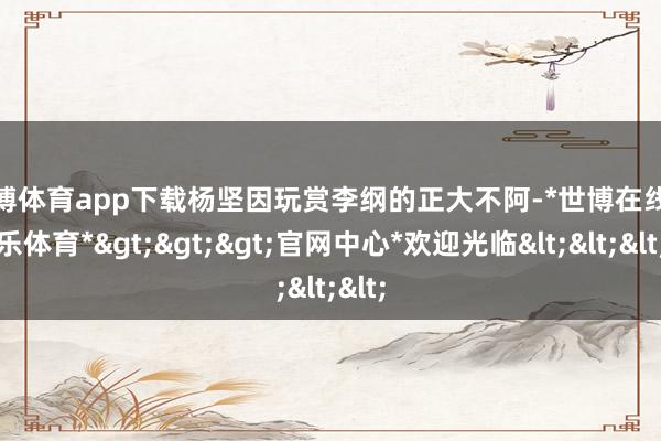 世博体育app下载杨坚因玩赏李纲的正大不阿-*世博在线娱乐体育*>>>官网中心*欢迎光临<<<