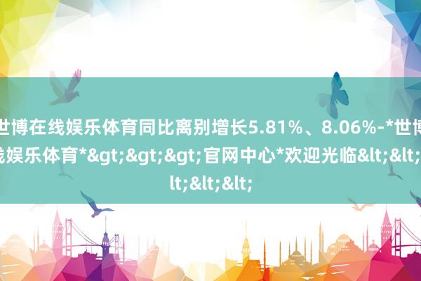 世博在线娱乐体育同比离别增长5.81%、8.06%-*世博在线娱乐体育*>>>官网中心*欢迎光临<<<