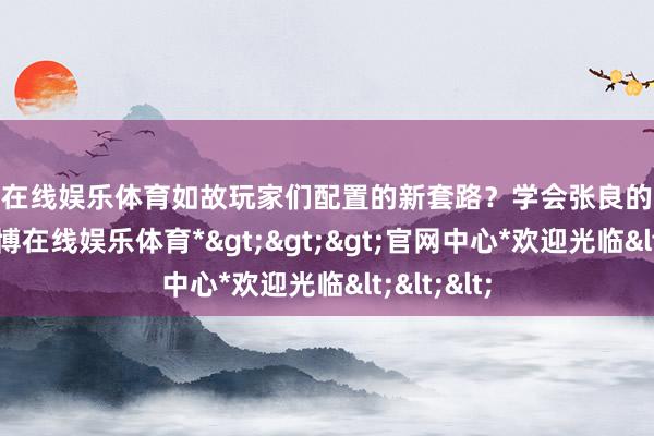 世博在线娱乐体育如故玩家们配置的新套路？学会张良的荫藏奥义-*世博在线娱乐体育*>>>官网中心*欢迎光临<<<