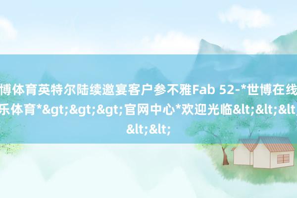 世博体育英特尔陆续邀宴客户参不雅Fab 52-*世博在线娱乐体育*>>>官网中心*欢迎光临<<<