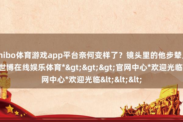 shibo体育游戏app平台奈何变样了?镜头里的他步辇儿脚步放缓-*世博在线娱乐体育*>>>官网中心*欢迎光临<<<